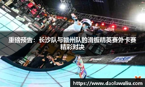 重磅预告：长沙队与赣州队的滑板精英赛外卡赛精彩对决